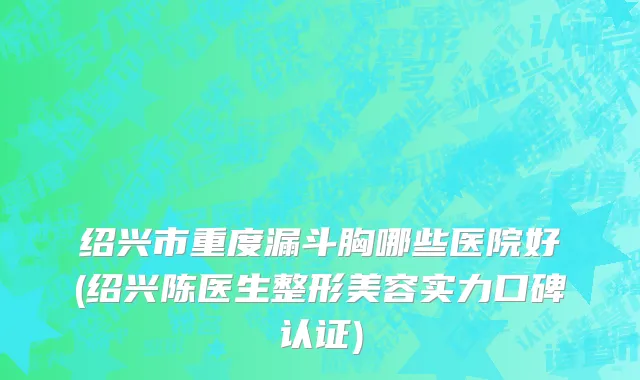 绍兴市重度漏斗胸哪些医院好(绍兴陈医生整形美容实力口碑认证)