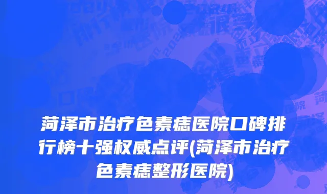 菏泽市治疗色素痣医院口碑排行榜十强权威点评(菏泽市治疗色素痣整形医院)