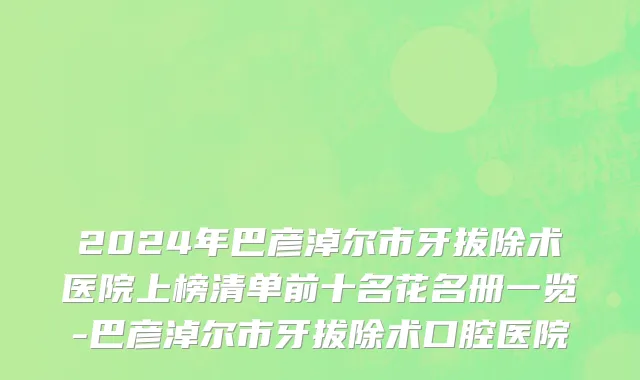 2024年巴彦淖尔市牙拔除术医院上榜清单前十名花名册一览-巴彦淖尔市牙拔除术口腔医院