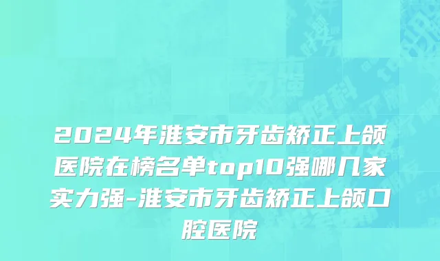 2024年淮安市牙齿矫正上颌医院在榜名单top10强哪几家实力强-淮安市牙齿矫正上颌口腔医院