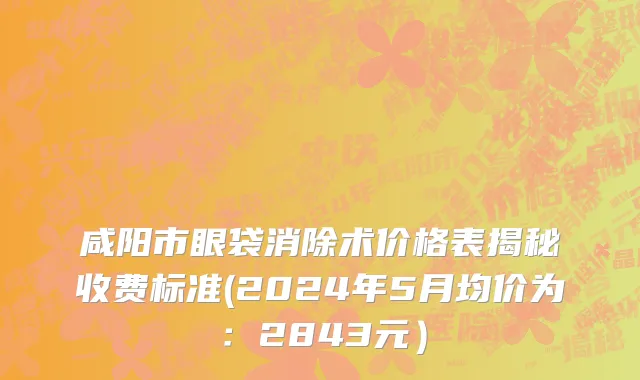 咸阳市眼袋消除术价格表揭秘收费标准(2024年5月均价为：2843元）