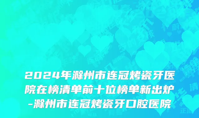 2024年滁州市连冠烤瓷牙医院在榜清单前十位榜单新出炉-滁州市连冠烤瓷牙口腔医院