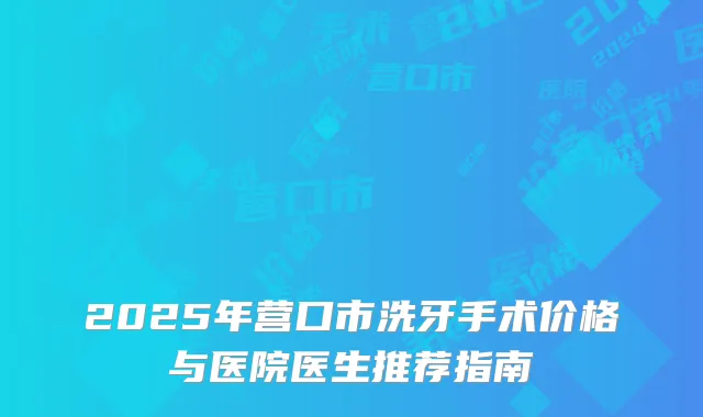 2025年营口市洗牙手术价格与医院医生推荐指南