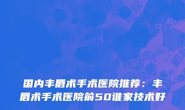 国内丰唇术手术医院推荐：丰唇术手术医院前50谁家技术好