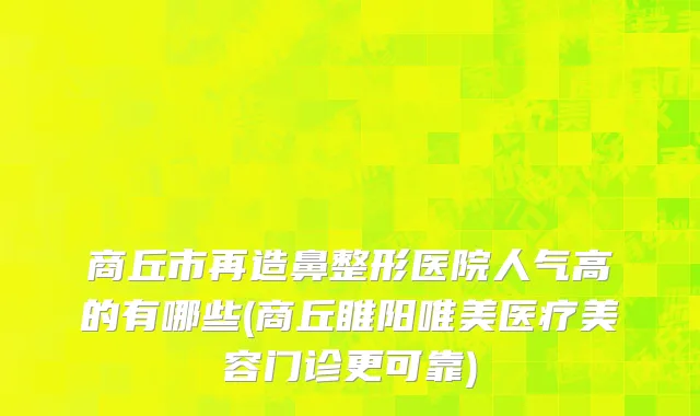 商丘市再造鼻整形医院人气高的有哪些(商丘睢阳唯美医疗美容门诊更可靠)