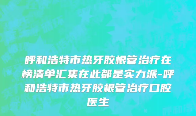 呼和浩特市热牙胶根管治疗在榜清单汇集在此都是实力派-呼和浩特市热牙胶根管治疗口腔医生