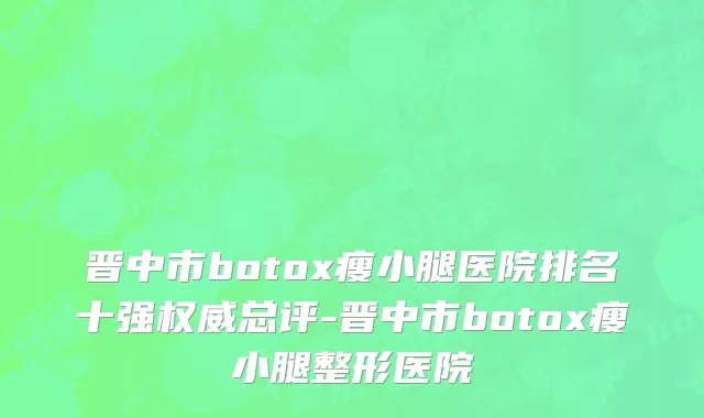 晋中市botox瘦小腿医院排名十强权威总评-晋中市botox瘦小腿整形医院