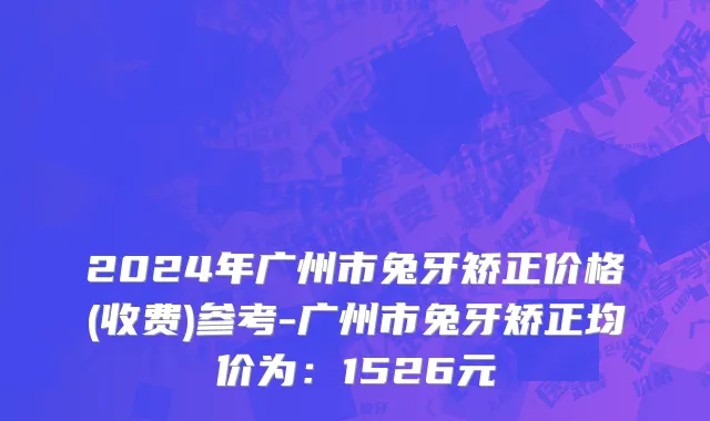2024年广州市兔牙矫正价格(收费)参考-广州市兔牙矫正均价为：1526元