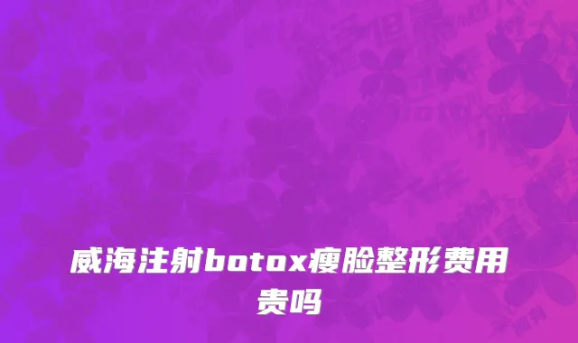 威海注射botox瘦脸整形费用贵吗
