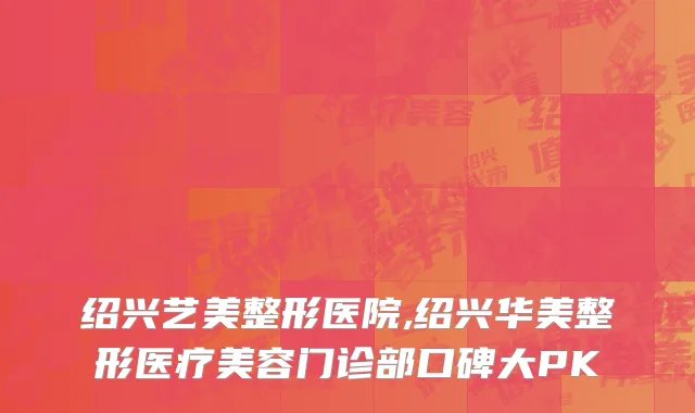 绍兴艺美整形医院,绍兴华美整形医疗美容门诊部口碑大PK