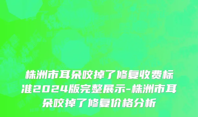 株洲市耳朵咬掉了修复收费标准2024版完整展示-株洲市耳朵咬掉了修复价格分析