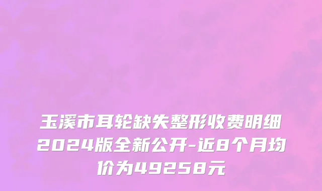 玉溪市耳轮缺失整形收费明细2024版全新公开-近8个月均价为49258元
