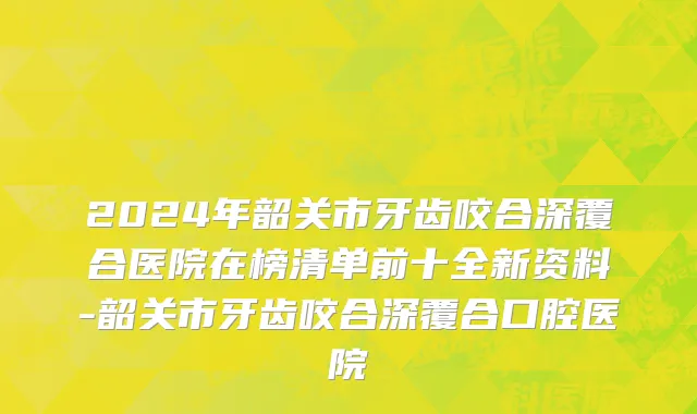 2024年韶关市牙齿咬合深覆合医院在榜清单前十全新资料-韶关市牙齿咬合深覆合口腔医院