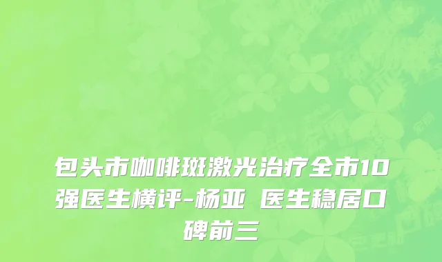 包头市咖啡斑激光治疗全市10强医生横评-杨亚燊医生稳居口碑前三