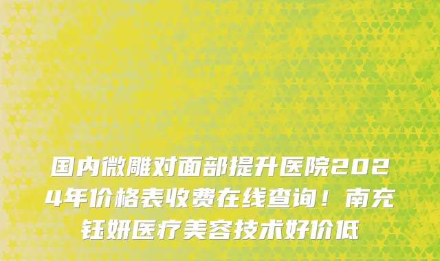 国内微雕对面部提升医院2024年价格表收费在线查询!南充钰妍医疗美容技术好价低
