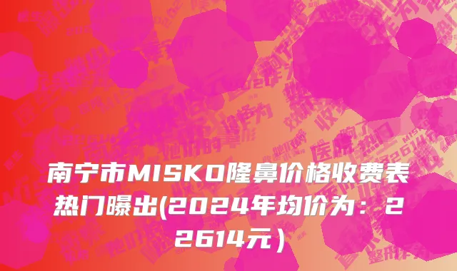 南宁市MISKO隆鼻价格收费表热门曝出(2024年均价为：22614元）