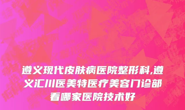 遵义现代皮肤病医院整形科,遵义汇川医美特医疗美容门诊部看哪家医院技术好