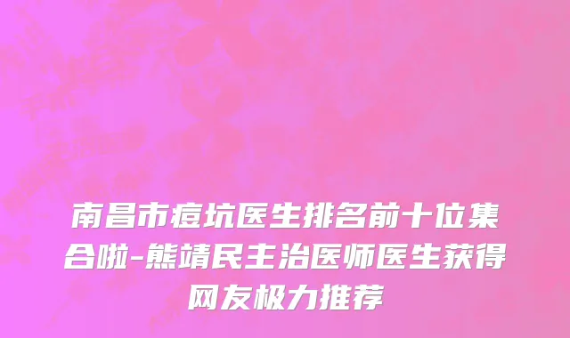 南昌市痘坑医生排名前十位集合啦-熊靖民主治医师医生获得网友极力推荐