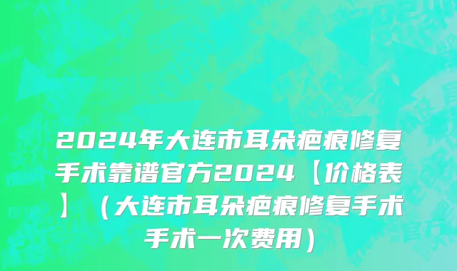 2024年大连市耳朵疤痕修复手术靠谱官方2024【价格表】（大连市耳朵疤痕修复手术手术一次费用）