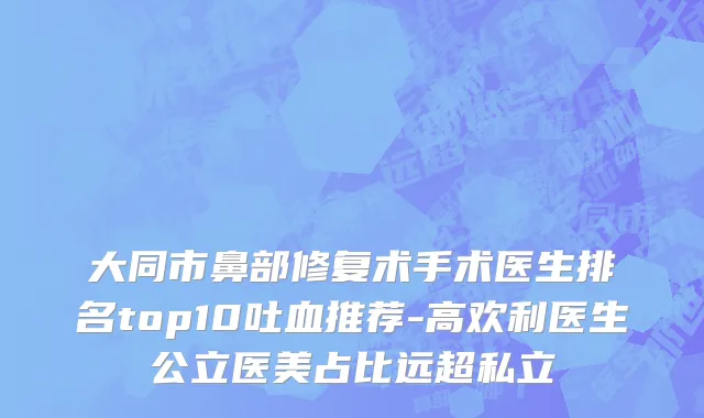 大同市鼻部修复术手术医生排名top10吐血推荐-高欢利医生公立医美占比远超私立