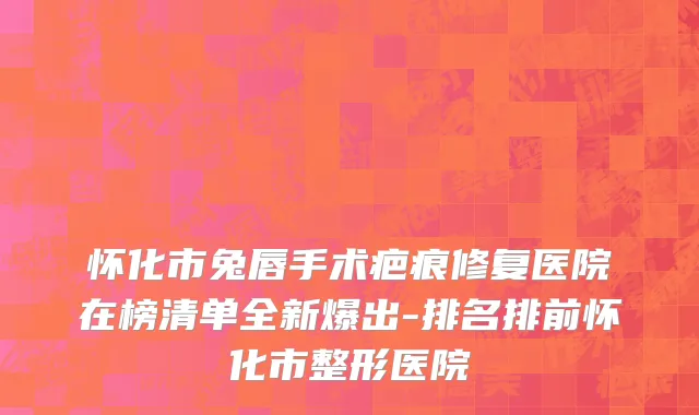 怀化市兔唇手术疤痕修复医院在榜清单全新爆出-排名排前怀化市整形医院