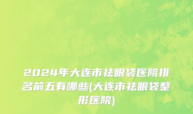 2024年大连市祛眼袋医院排名前五有哪些(大连市祛眼袋整形医院)