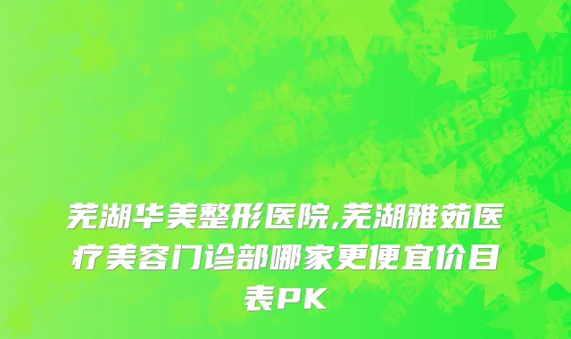 芜湖华美整形医院,芜湖雅茹医疗美容门诊部哪家更便宜价目表PK