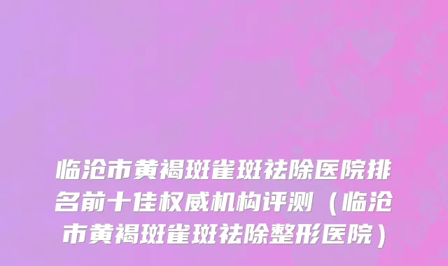 临沧市黄褐斑雀斑祛除医院排名前十佳权威机构评测（临沧市黄褐斑雀斑祛除整形医院）