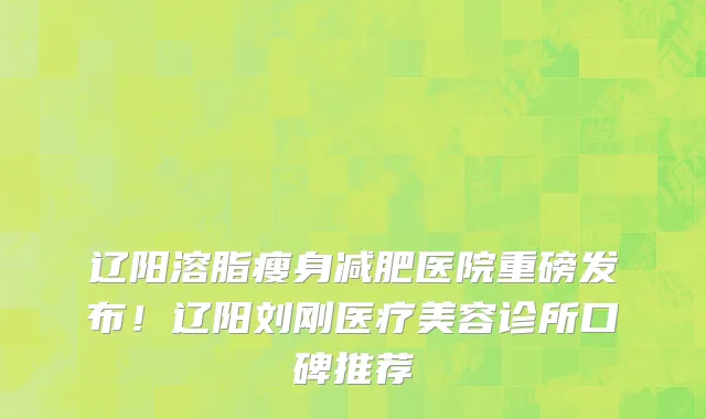 辽阳溶脂瘦身减肥医院重磅发布!辽阳刘刚医疗美容诊所口碑推荐