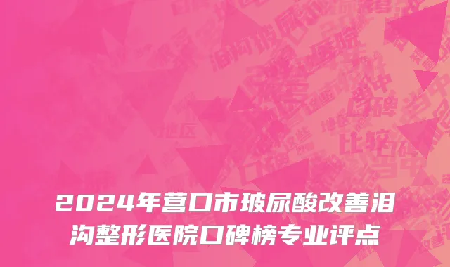 2024年营口市玻尿酸改善泪沟整形医院口碑榜专业评点
