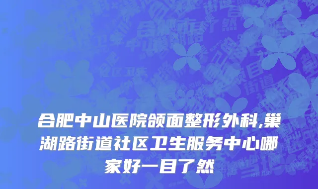 合肥中山医院颌面整形外科,巢湖路街道社区卫生服务中心哪家好一目了然