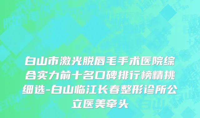 白山市激光脱唇毛手术医院综合实力前十名口碑排行榜精挑细选-白山临江长春整形诊所公立医美牵头