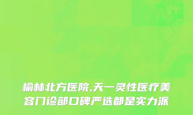 榆林北方医院,天一灵性医疗美容门诊部口碑严选都是实力派