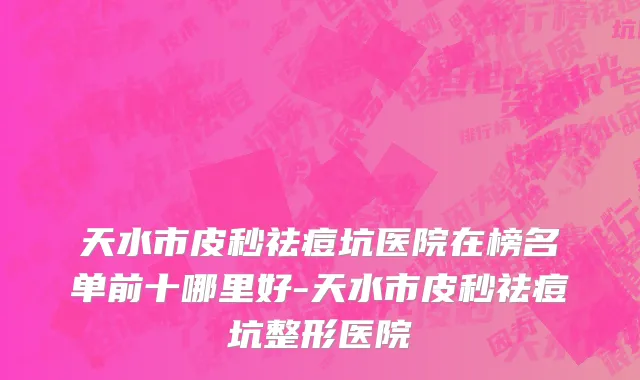 天水市皮秒祛痘坑医院在榜名单前十哪里好-天水市皮秒祛痘坑整形医院