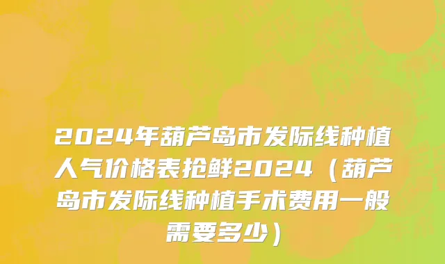 2024年葫芦岛市发际线种植人气价格表抢鲜2024（葫芦岛市发际线种植手术费用一般需要多少）