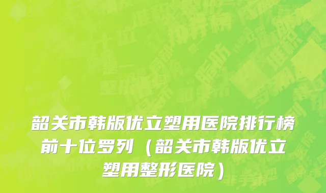 韶关市韩版优立塑用医院排行榜前十位罗列（韶关市韩版优立塑用整形医院）