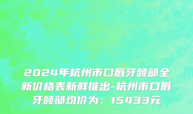 2024年杭州市口唇牙颌部全新价格表新鲜推出-杭州市口唇牙颌部均价为：15433元