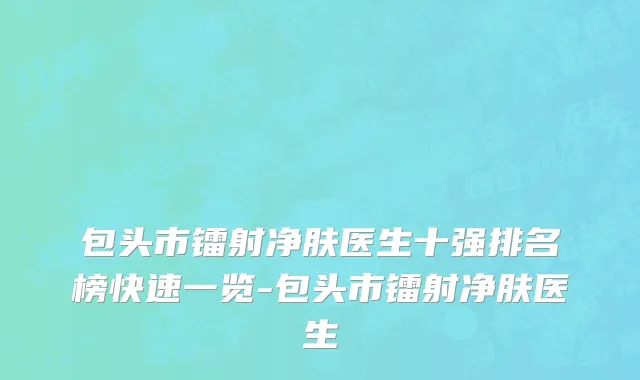 包头市镭射净肤医生十强排名榜快速一览-包头市镭射净肤医生