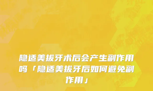 隐适美拔牙术后会产生副作用吗「隐适美拔牙后如何避免副作用」