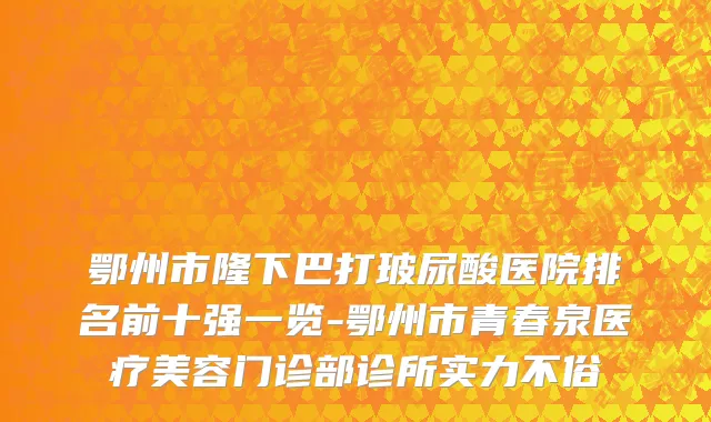 鄂州市隆下巴打玻尿酸医院排名前十强一览-鄂州市青春泉医疗美容门诊部诊所实力不俗