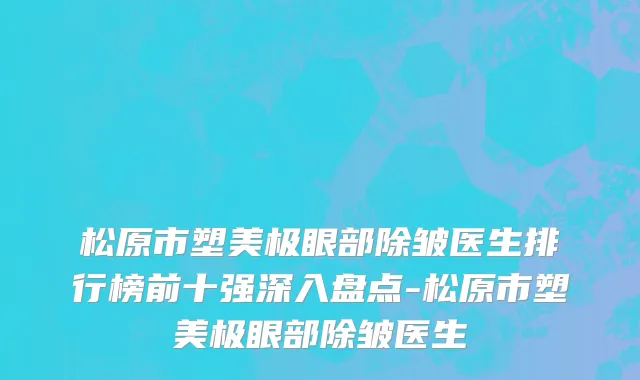 松原市塑美极眼部除皱医生排行榜前十强深入盘点-松原市塑美极眼部除皱医生
