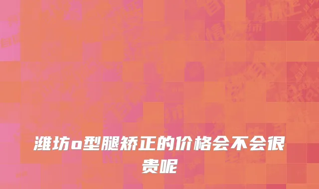 潍坊o型腿矫正的价格会不会很贵呢