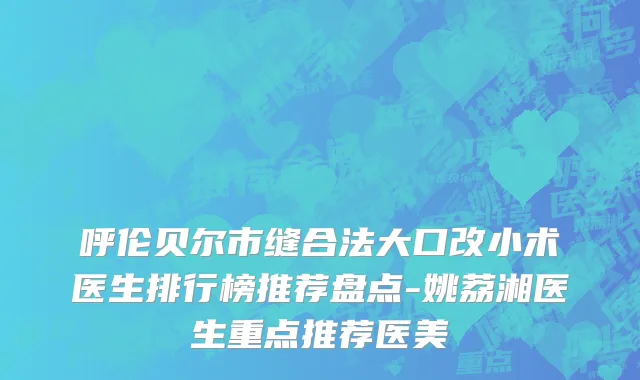 呼伦贝尔市缝合法大口改小术医生排行榜推荐盘点-姚荔湘医生重点推荐医美