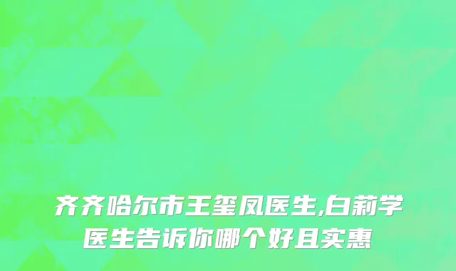齐齐哈尔市王玺凤医生,白莉学医生告诉你哪个好且实惠