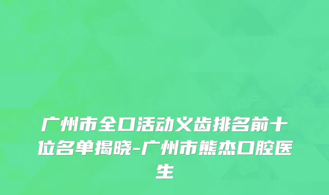 广州市全口活动义齿排名前十位名单揭晓-广州市熊杰口腔医生