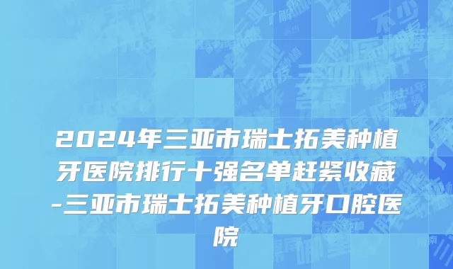 2024年三亚市瑞士拓美种植牙医院排行十强名单赶紧收藏-三亚市瑞士拓美种植牙口腔医院