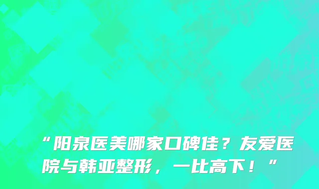 “阳泉医美哪家口碑佳？友爱医院与韩亚整形，一比高下！”