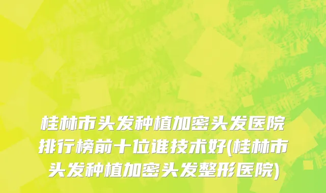 桂林市头发种植加密头发医院排行榜前十位谁技术好(桂林市头发种植加密头发整形医院)