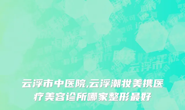云浮市中医院,云浮潮妆美携医疗美容诊所哪家整形最好