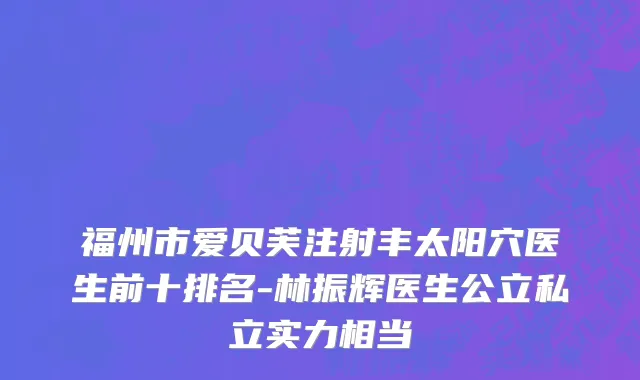 福州市爱贝芙注射丰太阳穴医生前十排名-林振辉医生公立私立实力相当